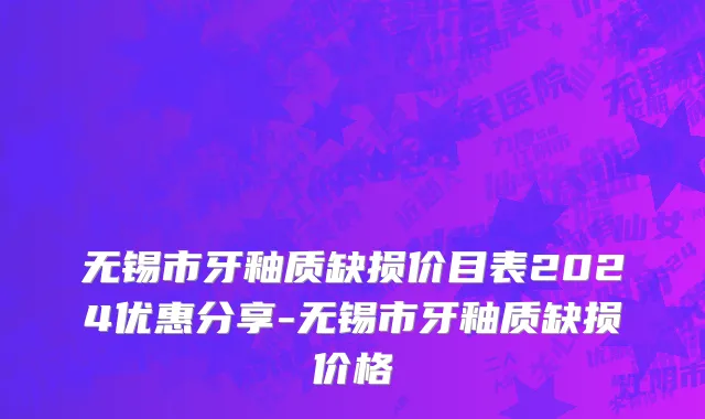 无锡市牙釉质缺损价目表2024优惠分享-无锡市牙釉质缺损价格