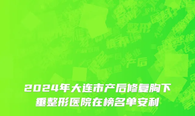2024年大连市产后修复胸下垂整形医院在榜名单安利