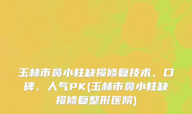 玉林市鼻小柱缺损修复技术、口碑、人气PK(玉林市鼻小柱缺损修复整形医院)