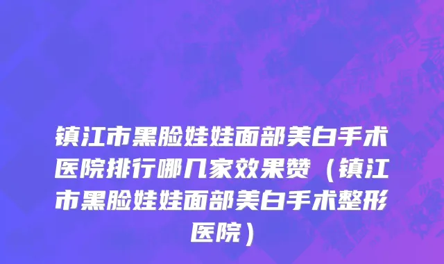 镇江市黑脸娃娃面部美白手术医院排行哪几家效果赞（镇江市黑脸娃娃面部美白手术整形医院）