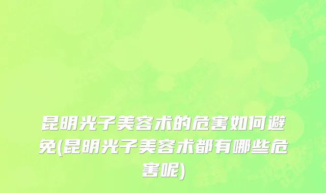 昆明光子美容术的危害如何避免(昆明光子美容术都有哪些危害呢)