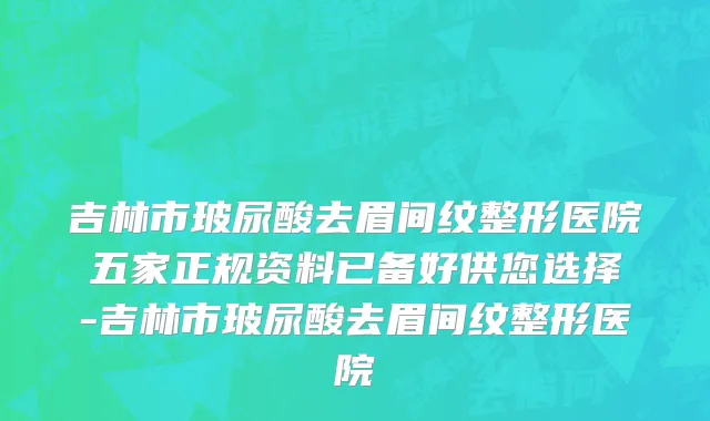 吉林市玻尿酸去眉间纹整形医院五家正规资料已备好供您选择-吉林市玻尿酸去眉间纹整形医院