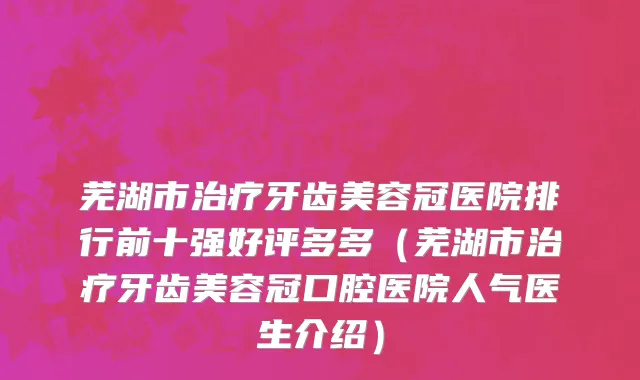 芜湖市治疗牙齿美容冠医院排行前十强好评多多（芜湖市治疗牙齿美容冠口腔医院人气医生介绍）