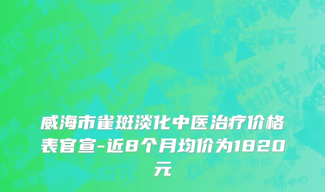 威海市雀斑淡化中医治疗价格表官宣-近8个月均价为1820元