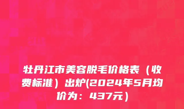 牡丹江市美容脱毛价格表（收费标准）出炉(2024年5月均价为：437元）