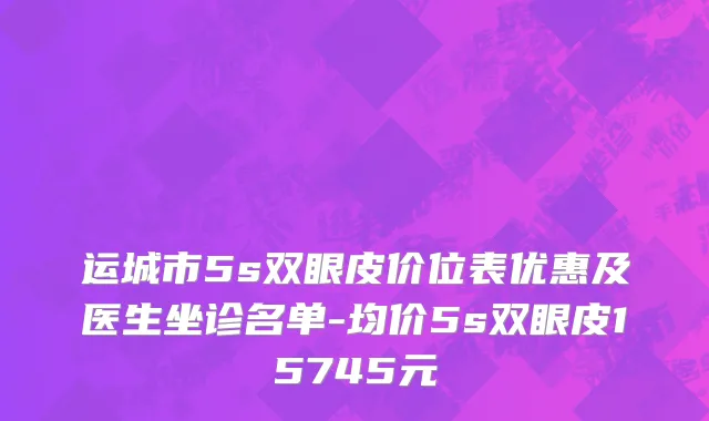 运城市5s双眼皮价位表优惠及医生坐诊名单-均价5s双眼皮15745元
