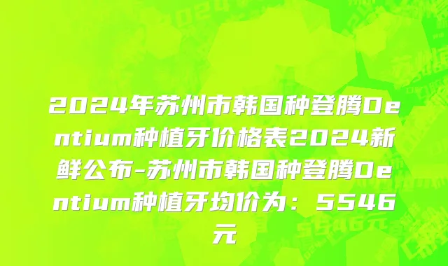 2024年苏州市韩国种登腾Dentium种植牙价格表2024新鲜公布-苏州市韩国种登腾Dentium种植牙均价为：5546元