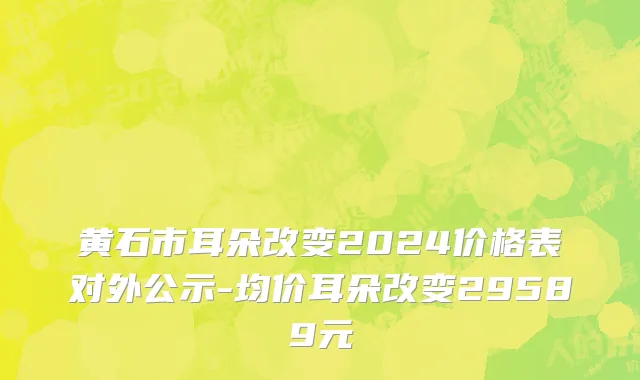 黄石市耳朵改变2024价格表对外公示-均价耳朵改变29589元