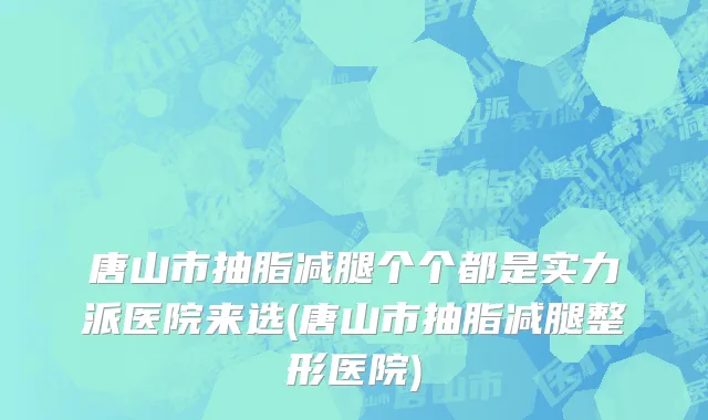 唐山市抽脂减腿个个都是实力派医院来选(唐山市抽脂减腿整形医院)