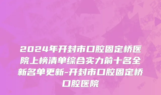 2024年开封市口腔固定桥医院上榜清单综合实力前十名全新名单更新-开封市口腔固定桥口腔医院