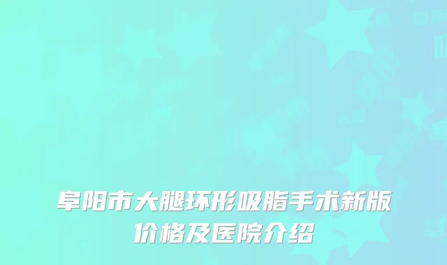 阜阳市大腿环形吸脂手术新版价格及医院介绍