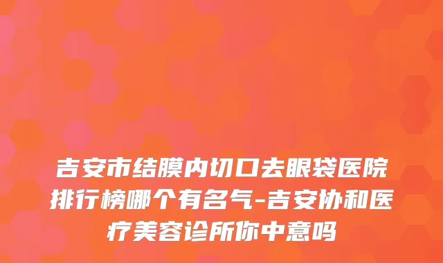 吉安市结膜内切口去眼袋医院排行榜哪个有名气-吉安协和医疗美容诊所你中意吗