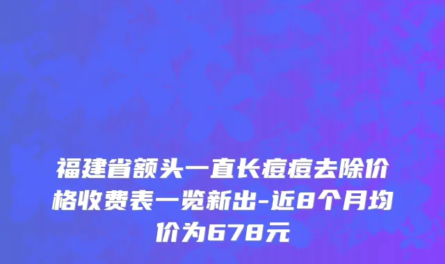 福建省额头一直长痘痘去除价格收费表一览新出-近8个月均价为678元