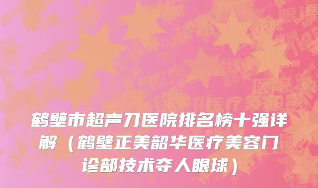 鹤壁市超声刀医院排名榜十强详解（鹤壁正美韶华医疗美容门诊部技术夺人眼球）