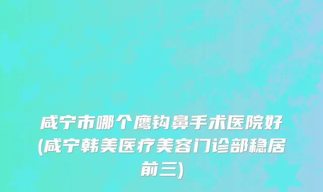 咸宁市哪个鹰钩鼻手术医院好(咸宁韩美医疗美容门诊部稳居前三)