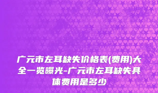 广元市左耳缺失价格表(费用)大全一览曝光-广元市左耳缺失具体费用是多少
