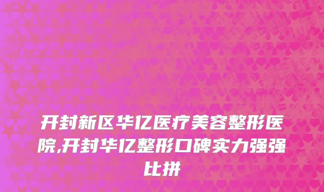 开封新区华亿医疗美容整形医院,开封华亿整形口碑实力强强比拼