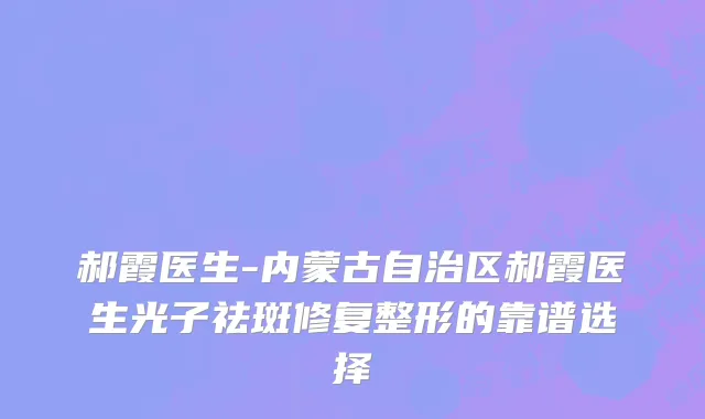 郝霞医生-内蒙古自治区郝霞医生光子祛斑修复整形的靠谱选择