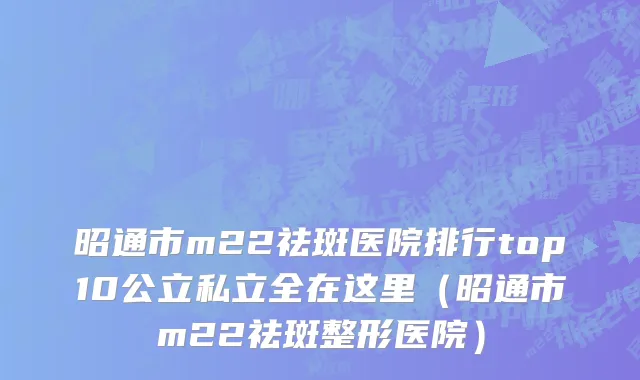 昭通市m22祛斑医院排行top10公立私立全在这里（昭通市m22祛斑整形医院）