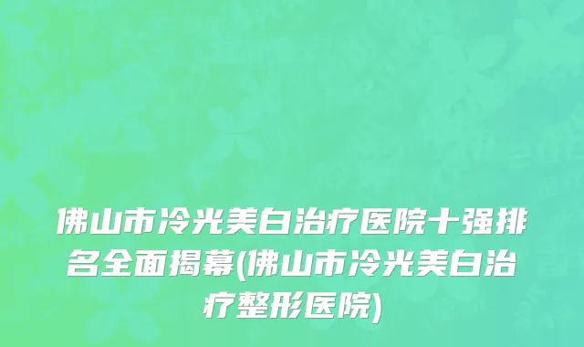佛山市冷光美白治疗医院十强排名全面揭幕(佛山市冷光美白治疗整形医院)