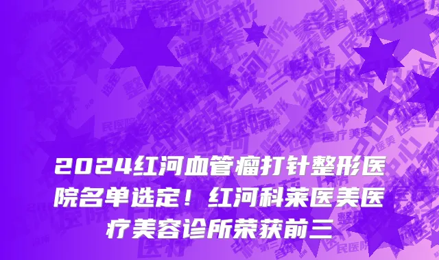 2024红河血管瘤打针整形医院名单选定!红河科莱医美医疗美容诊所荣获前三