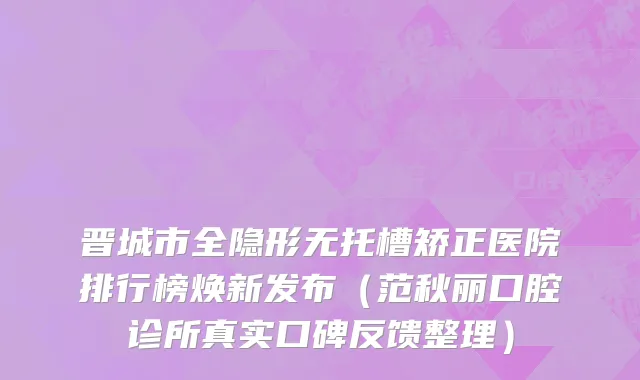 晋城市全隐形无托槽矫正医院排行榜焕新发布（范秋丽口腔诊所真实口碑反馈整理）
