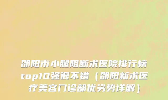 邵阳市小腿阻断术医院排行榜top10强很不错（邵阳新术医疗美容门诊部优劣势详解）