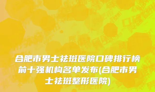 合肥市男士祛斑医院口碑排行榜前十强机构名单发布(合肥市男士祛斑整形医院)