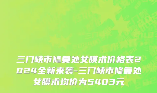 三门峡市修复处女膜术价格表2024全新来袭-三门峡市修复处女膜术均价为5403元