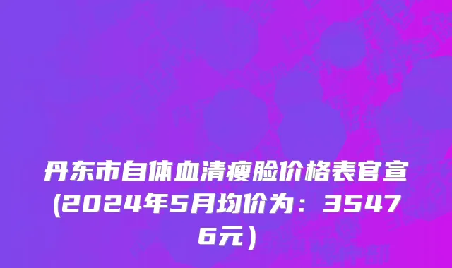 丹东市自体血清瘦脸价格表官宣(2024年5月均价为：35476元）