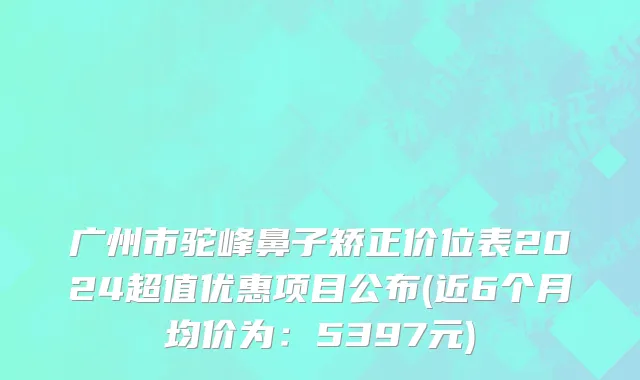 广州市驼峰鼻子矫正价位表2024超值优惠项目公布(近6个月均价为：5397元)