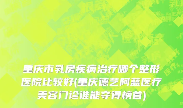 重庆市乳房疾病治疗哪个整形医院比较好(重庆德艺阿蓝医疗美容门诊谁能夺得榜首)