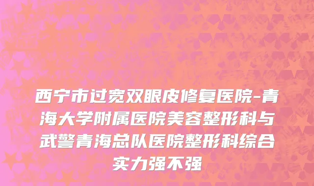 西宁市过宽双眼皮修复医院-青海大学附属医院美容整形科与武警青海总队医院整形科综合实力强不强