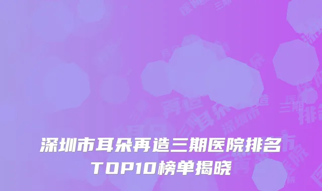 深圳市耳朵再造三期医院排名TOP10榜单揭晓