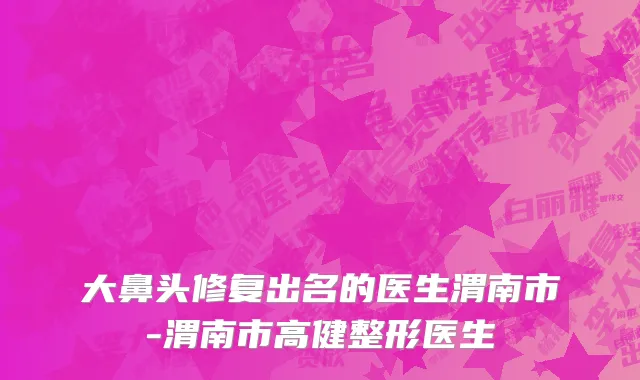 大鼻头修复出名的医生渭南市-渭南市高健整形医生