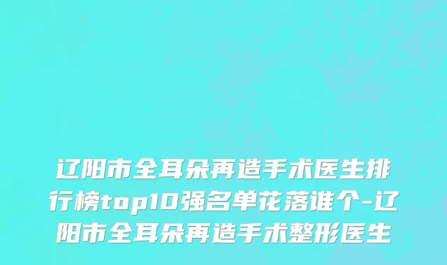 辽阳市全耳朵再造手术医生排行榜top10强名单花落谁个-辽阳市全耳朵再造手术整形医生