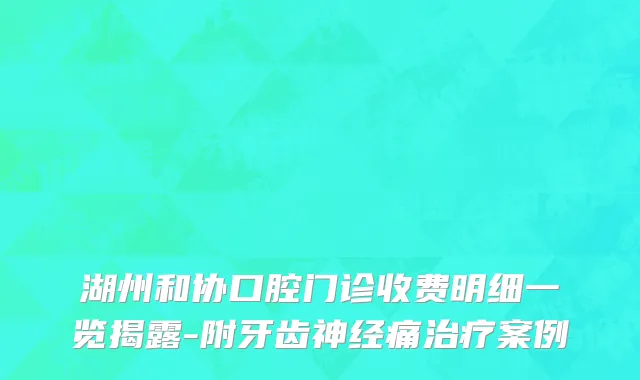 湖州和协口腔门诊收费明细一览揭露-附牙齿神经痛治疗案例