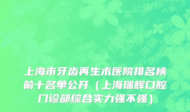 上海市牙齿再生术医院排名榜前十名单公开（上海瑞辉口腔门诊部综合实力强不强）