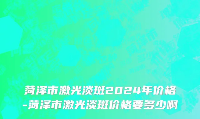 菏泽市激光淡斑2024年价格-菏泽市激光淡斑价格要多少啊