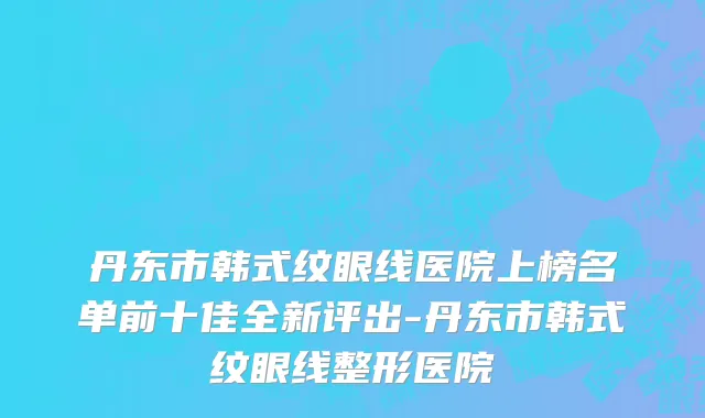 丹东市韩式纹眼线医院上榜名单前十佳全新评出-丹东市韩式纹眼线整形医院