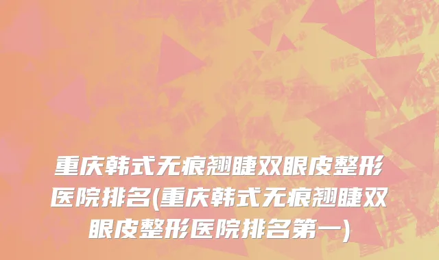 重庆韩式无痕翘睫双眼皮整形医院排名(重庆韩式无痕翘睫双眼皮整形医院排名第一)