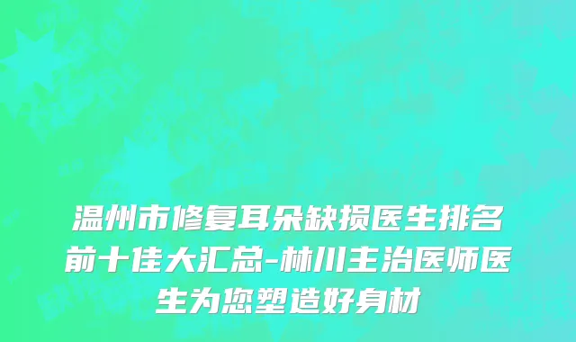 温州市修复耳朵缺损医生排名前十佳大汇总-林川主治医师医生为您塑造好身材