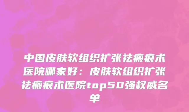 中国皮肤软组织扩张祛瘢痕术医院哪家好：皮肤软组织扩张祛瘢痕术医院top50强权威名单