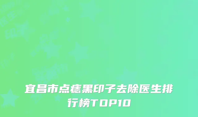 宜昌市点痣黑印子去除医生排行榜TOP10