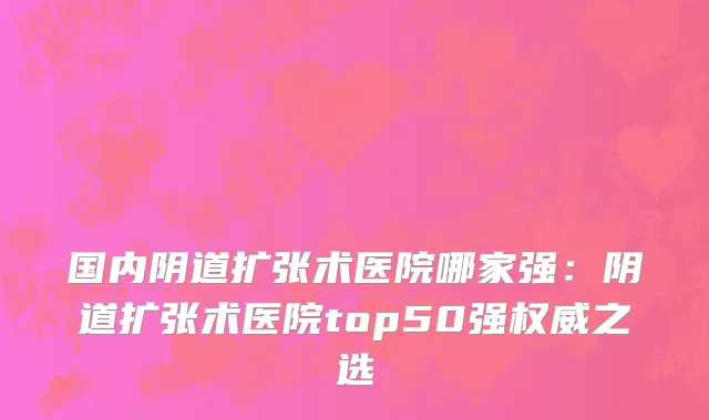国内阴道扩张术医院哪家强：阴道扩张术医院top50强权威之选