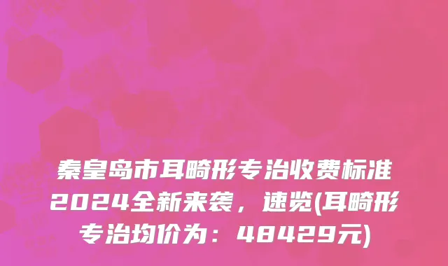 秦皇岛市耳畸形专治收费标准2024全新来袭，速览(耳畸形专治均价为：48429元)