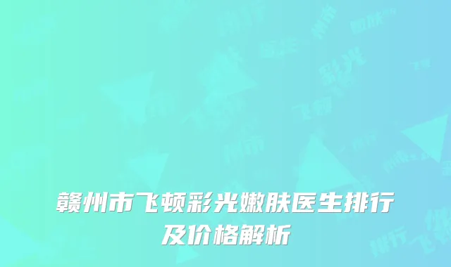 赣州市飞顿彩光嫩肤医生排行及价格解析