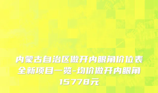 内蒙古自治区做开内眼角价位表全新项目一览-均价做开内眼角15778元