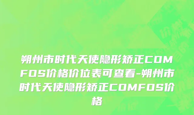 朔州市时代天使隐形矫正COMFOS价格价位表可查看-朔州市时代天使隐形矫正COMFOS价格