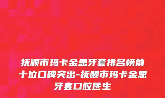 抚顺市玛卡金恩牙套排名榜前十位口碑突出-抚顺市玛卡金恩牙套口腔医生